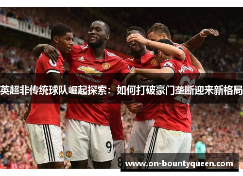 英超非传统球队崛起探索：如何打破豪门垄断迎来新格局