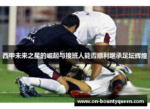 西甲未来之星的崛起与接班人能否顺利继承足坛辉煌
